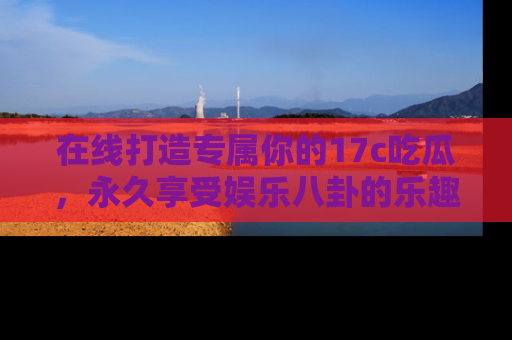 在线打造专属你的17c吃瓜,永久享受娱乐八卦的乐趣