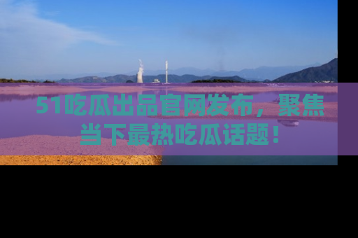 51吃瓜出品官网发布，聚焦当下最热吃瓜话题！