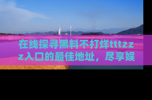 在线探寻黑料不打烊tttzzz入口的最佳地址,尽享娱乐圈八卦盛宴!