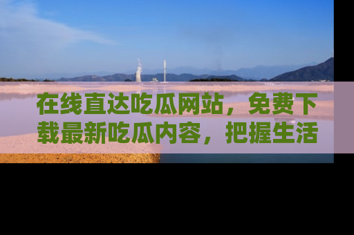 在线直达吃瓜网站,免费下载最新吃瓜内容,把握生活乐趣!