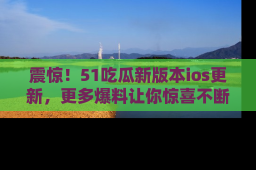 震惊!51吃瓜新版本ios更新,更多爆料让你惊喜不断,赶快来看吧!