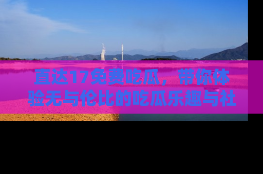 直达17免费吃瓜,带你体验无与伦比的吃瓜乐趣与社区互动