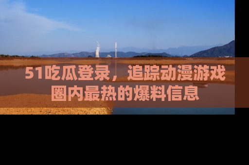 51吃瓜登录，追踪动漫游戏圈内最热的爆料信息