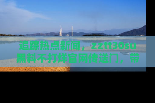 追踪热点新闻,zztt30su黑料不打烊官网传送门,带你进入吃瓜新世界!