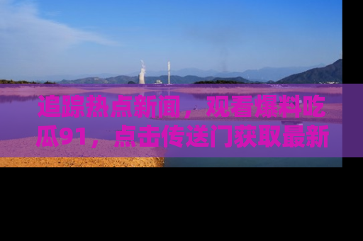 追踪热点新闻,观看爆料吃瓜91,点击传送门获取最新更新!