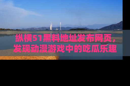 纵横51黑料地址发布网页,发现动漫游戏中的吃瓜乐趣