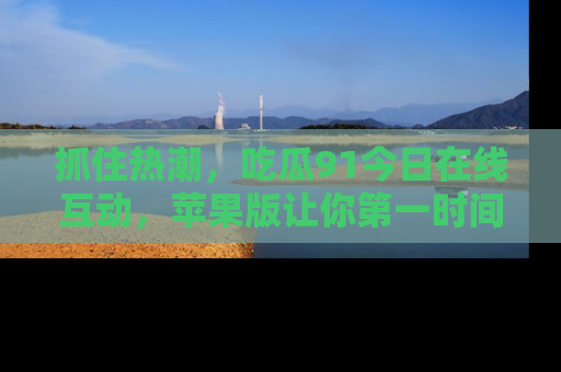 抓住热潮,吃瓜91今日在线互动,苹果版让你第一时间掌握信息!