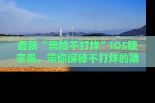 最新“黑脸不打烊”IOS版来袭,带你探秘不打烊的娱乐世界!