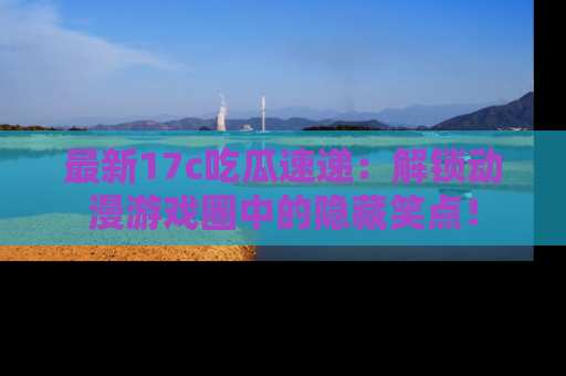 最新17c吃瓜速递:解锁动漫游戏圈中的隐藏笑点!