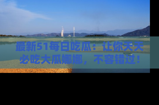 最新51每日吃瓜:让你天天必吃大瓜娜娜,不容错过!
