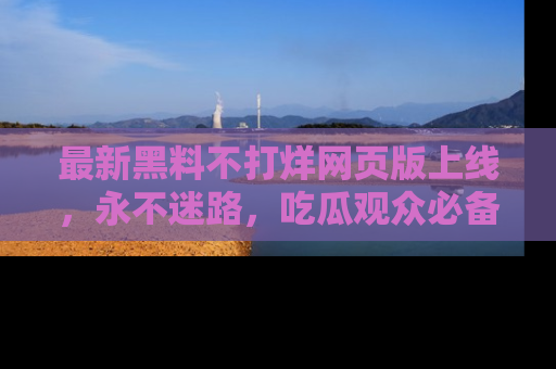 最新黑料不打烊网页版上线,永不迷路,吃瓜观众必备工具!