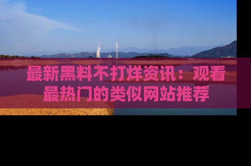 最新黑料不打烊资讯:观看最热门的类似网站推荐