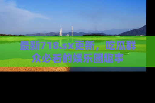最新718.sx更新,吃瓜群众必看的娱乐圈趣事
