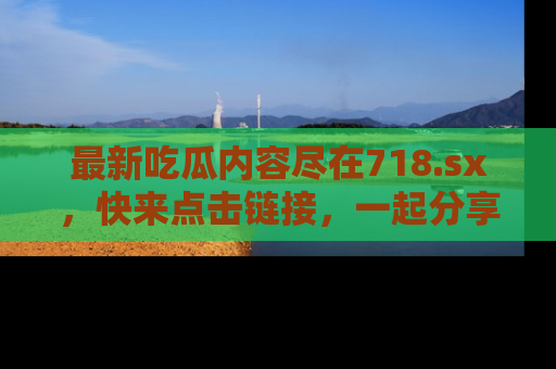 最新吃瓜内容尽在718.sx,快来点击链接,一起分享那些精彩瞬间!