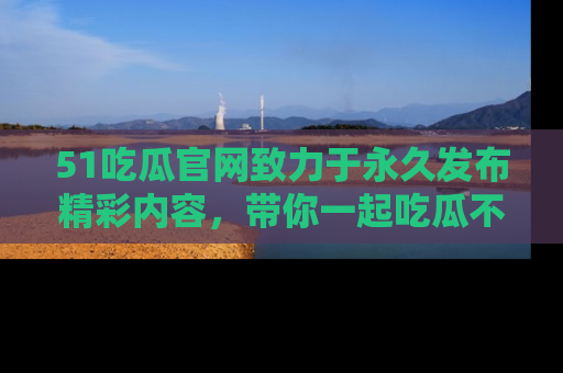 51吃瓜官网致力于永久发布精彩内容，带你一起吃瓜不停歇！
