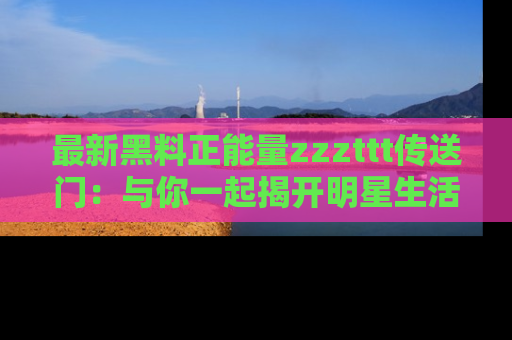最新黑料正能量zzzttt传送门:与你一起揭开明星生活的神秘地址!
