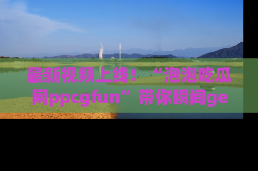 最新视频上线！“泡泡吃瓜网ppcgfun”带你瞬间get吃瓜圈的秘密
