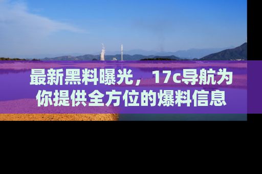 最新黑料曝光,17c导航为你提供全方位的爆料信息