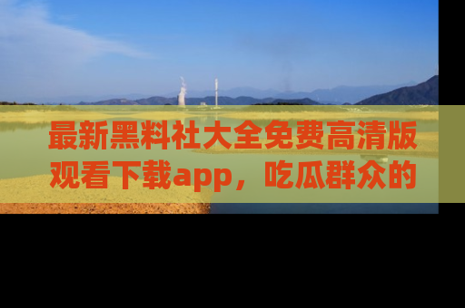 最新黑料社大全免费高清版观看下载app,吃瓜群众的必备神器