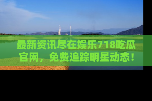 最新资讯尽在娱乐718吃瓜官网，免费追踪明星动态！