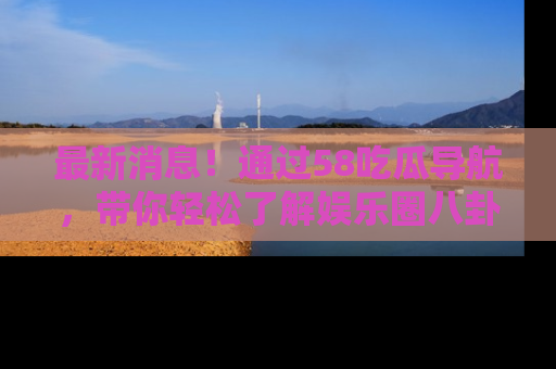 最新消息！通过58吃瓜导航，带你轻松了解娱乐圈八卦动态！