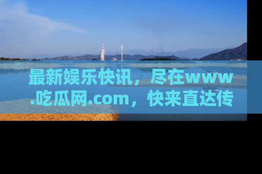 最新娱乐快讯，尽在www.吃瓜网.com，快来直达传送门收获惊喜吧！